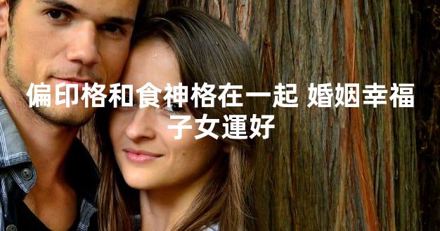 偏印格和食神格在一起 婚姻幸福子女運好